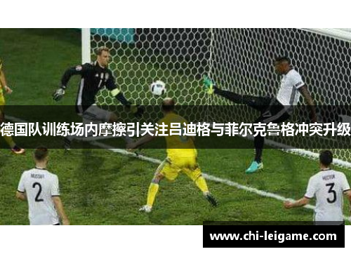 德国队训练场内摩擦引关注吕迪格与菲尔克鲁格冲突升级